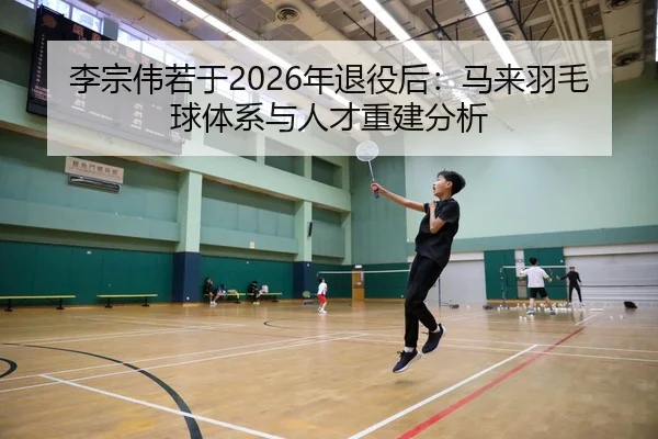 李宗伟若于2026年退役后：马来羽毛球体系与人才重建分析